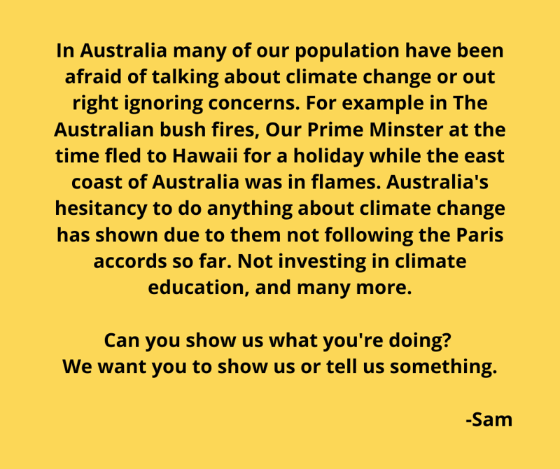 In Australia many of our population have been afraid of talking about climate change or out right ignoring concerns. For example in The Australian bush fires, Our Prime Minster at the time fled to